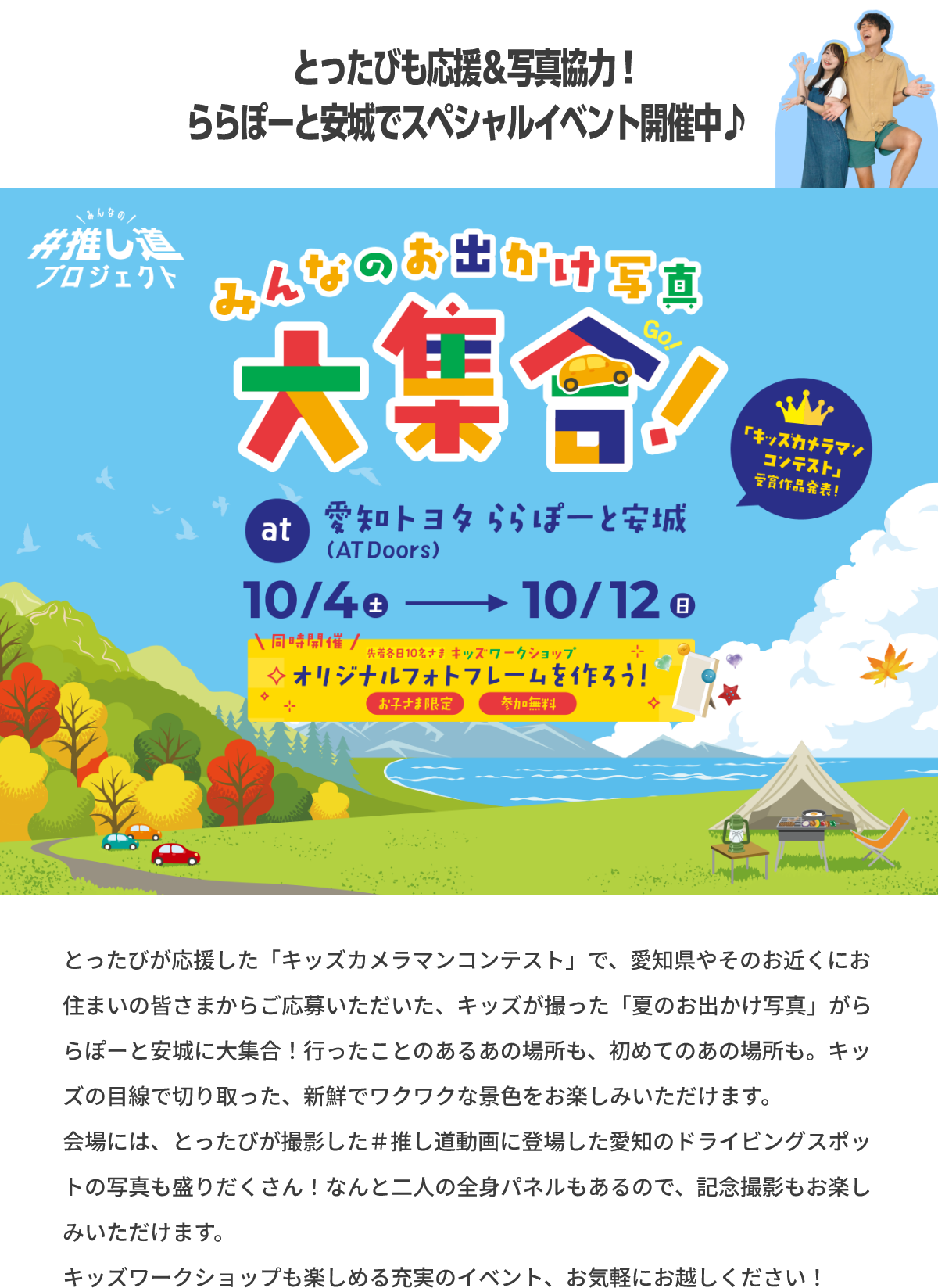 とったびが応援した「キッズカメラマンコンテスト」で、愛知県やそのお近くにお住まいの皆さまからご応募いただいた、キッズが撮った「夏のお出かけ写真」がららぽーと安城に大集合！行ったことのあるあの場所も、初めてのあの場所も。キッズの目線で切り取った、新鮮でワクワクな景色をお楽しみいただけます。会場には、とったびが撮影した＃推し道動画に登場した愛知のドライビングスポットの写真も盛りだくさん！なんと二人の全身パネルもあるので、記念撮影もお楽しみいただけます。キッズワークショップも楽しめる充実のイベント、お気軽にお越しください！