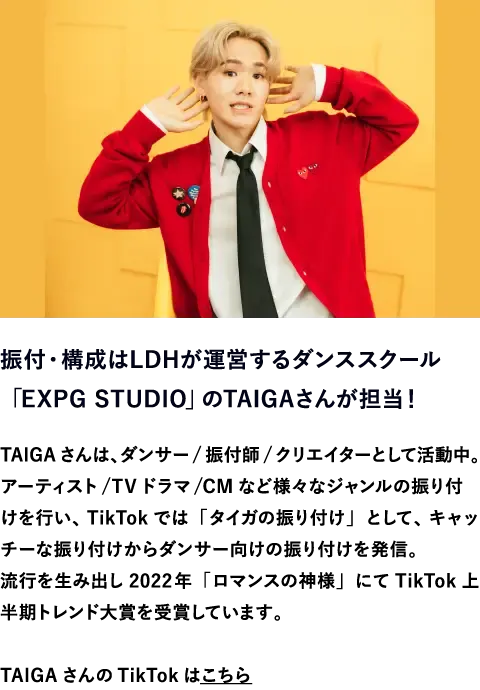 振付・構成はLDHが運営するダンススクール「EXPG STUDIO」のTAIGAさんが担当！　TAIGAさんは、ダンサー/振付師/クリエイターとして活動中。アーティスト/TVドラマ/CMなど様々なジャンルの振り付けを行い、TikTokでは「タイガの振り付け」として、キャッチーな振り付けからダンサー向けの振り付けを発信。流行を生み出し2022年「ロマンスの神様」にてTikTok上半期トレンド大賞を受賞しています。TAIGAさんのTikTokはこちら